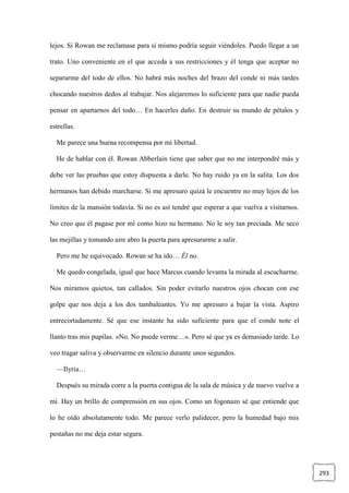 293
lejos. Si Rowan me reclamase para sí mismo podría seguir viéndoles. Puedo llegar a un
trato. Uno conveniente en el que acceda a sus restricciones y él tenga que aceptar no
separarme del todo de ellos. No habrá más noches del brazo del conde ni más tardes
chocando nuestros dedos al trabajar. Nos alejaremos lo suficiente para que nadie pueda
pensar en apartarnos del todo… En hacerles daño. En destruir su mundo de pétalos y
estrellas.
Me parece una buena recompensa por mi libertad.
He de hablar con él. Rowan Abberlain tiene que saber que no me interpondré más y
debe ver las pruebas que estoy dispuesta a darle. No hay ruido ya en la salita. Los dos
hermanos han debido marcharse. Si me apresuro quizá le encuentre no muy lejos de los
límites de la mansión todavía. Si no es así tendré que esperar a que vuelva a visitarnos.
No creo que él pagase por mí como hizo su hermano. No le soy tan preciada. Me seco
las mejillas y tomando aire abro la puerta para apresurarme a salir.
Pero me he equivocado. Rowan se ha ido… Él no.
Me quedo congelada, igual que hace Marcus cuando levanta la mirada al escucharme.
Nos miramos quietos, tan callados. Sin poder evitarlo nuestros ojos chocan con ese
golpe que nos deja a los dos tambaleantes. Yo me apresuro a bajar la vista. Aspiro
entrecortadamente. Sé que ese instante ha sido suficiente para que el conde note el
llanto tras mis pupilas. «No. No puede verme…». Pero sé que ya es demasiado tarde. Lo
veo tragar saliva y observarme en silencio durante unos segundos.
—Ilyria…
Después su mirada corre a la puerta contigua de la sala de música y de nuevo vuelve a
mí. Hay un brillo de comprensión en sus ojos. Como un fogonazo sé que entiende que
lo he oído absolutamente todo. Me parece verlo palidecer, pero la humedad bajo mis
pestañas no me deja estar segura.
 