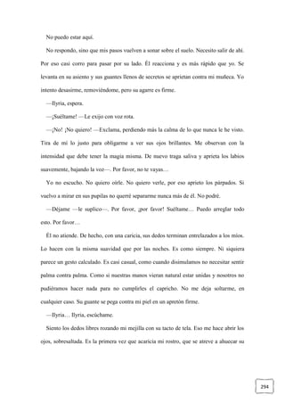 294
No puedo estar aquí.
No respondo, sino que mis pasos vuelven a sonar sobre el suelo. Necesito salir de ahí.
Por eso casi corro para pasar por su lado. Él reacciona y es más rápido que yo. Se
levanta en su asiento y sus guantes llenos de secretos se aprietan contra mi muñeca. Yo
intento desasirme, removiéndome, pero su agarre es firme.
—Ilyria, espera.
—¡Suéltame! —Le exijo con voz rota.
—¡No! ¡No quiero! —Exclama, perdiendo más la calma de lo que nunca le he visto.
Tira de mí lo justo para obligarme a ver sus ojos brillantes. Me observan con la
intensidad que debe tener la magia misma. De nuevo traga saliva y aprieta los labios
suavemente, bajando la voz—. Por favor, no te vayas…
Yo no escucho. No quiero oírle. No quiero verle, por eso aprieto los párpados. Si
vuelvo a mirar en sus pupilas no querré separarme nunca más de él. No podré.
—Déjame —le suplico—. Por favor, ¡por favor! Suéltame… Puedo arreglar todo
esto. Por favor…
Él no atiende. De hecho, con una caricia, sus dedos terminan entrelazados a los míos.
Lo hacen con la misma suavidad que por las noches. Es como siempre. Ni siquiera
parece un gesto calculado. Es casi casual, como cuando disimulamos no necesitar sentir
palma contra palma. Como si nuestras manos vieran natural estar unidas y nosotros no
pudiéramos hacer nada para no cumplirles el capricho. No me deja soltarme, en
cualquier caso. Su guante se pega contra mi piel en un apretón firme.
—Ilyria… Ilyria, escúchame.
Siento los dedos libres rozando mi mejilla con su tacto de tela. Eso me hace abrir los
ojos, sobresaltada. Es la primera vez que acaricia mi rostro, que se atreve a ahuecar su
 