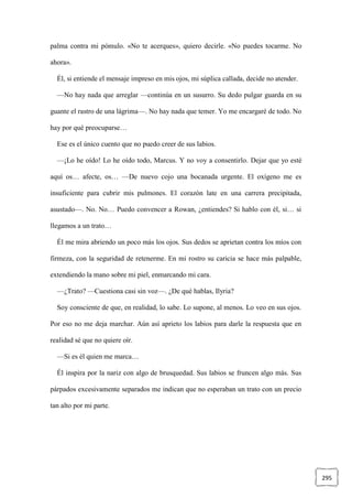 295
palma contra mi pómulo. «No te acerques», quiero decirle. «No puedes tocarme. No
ahora».
Él, si entiende el mensaje impreso en mis ojos, mi súplica callada, decide no atender.
—No hay nada que arreglar —continúa en un susurro. Su dedo pulgar guarda en su
guante el rastro de una lágrima—. No hay nada que temer. Yo me encargaré de todo. No
hay por qué preocuparse…
Ese es el único cuento que no puedo creer de sus labios.
—¡Lo he oído! Lo he oído todo, Marcus. Y no voy a consentirlo. Dejar que yo esté
aquí os… afecte, os… —De nuevo cojo una bocanada urgente. El oxígeno me es
insuficiente para cubrir mis pulmones. El corazón late en una carrera precipitada,
asustado—. No. No… Puedo convencer a Rowan, ¿entiendes? Si hablo con él, si… si
llegamos a un trato…
Él me mira abriendo un poco más los ojos. Sus dedos se aprietan contra los míos con
firmeza, con la seguridad de retenerme. En mi rostro su caricia se hace más palpable,
extendiendo la mano sobre mi piel, enmarcando mi cara.
—¿Trato? —Cuestiona casi sin voz—. ¿De qué hablas, Ilyria?
Soy consciente de que, en realidad, lo sabe. Lo supone, al menos. Lo veo en sus ojos.
Por eso no me deja marchar. Aún así aprieto los labios para darle la respuesta que en
realidad sé que no quiere oír.
—Si es él quien me marca…
Él inspira por la nariz con algo de brusquedad. Sus labios se fruncen algo más. Sus
párpados excesivamente separados me indican que no esperaban un trato con un precio
tan alto por mi parte.
 