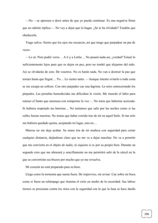296
—No —se apresura a decir antes de que yo pueda continuar. Es una negativa firme
que no admite réplica—. No voy a dejar que lo hagas. ¿Se te ha olvidado? Tendrás que
obedecerle.
Trago saliva. Siento que los ojos me escuecen, así que tengo que parpadear un par de
veces.
—Lo sé. Pero podré veros… A ti y a Lottie… No pasará nada así, ¿verdad? Estaré lo
suficientemente lejos para que os dejen en paz, pero no tendré que alejarme del todo.
Así se olvidarán de esto. De vosotros. No os harán nada. No van a destruir la paz que
teníais hasta que llegué… Yo… Lo siento tanto. —Aunque intento evitarlo a toda costa
se me escapa un sollozo. Con otro parpadeo cae una lágrima. Lo miro entrecerrando los
párpados. Las pestañas humedecidas me dificultan la visión. Me muerdo el labio para
retener el llanto que amenaza con romperme la voz—. No tenía que haberme acercado.
Si hubiera respetado tus barreras… No teníamos que salir por las noches como si las
calles fueran nuestras. No tenías que haber corrido tras de mí en aquel baile. Si tan solo
me hubiera quedado quieta, aceptando mi lugar, esto no…
Marcus no me deja acabar. Su mano tira de mi muñeca con seguridad para cortar
cualquier distancia, dejándome claro que no me va a dejar marchar. No va a permitir
que me convierta en el objeto de nadie, ni siquiera si es por su propio bien. Durante un
segundo creo que me abrazará y sencillamente no me permitirá salir de la cárcel en la
que se convertirán sus brazos por mucho que yo me revuelva.
Mi corazón no está preparado para su beso.
Llega como la tormenta que suena fuera. De improviso, sin avisar. Cae sobre mi boca
como si fuera un relámpago que ilumina el cielo en medio de la oscuridad. Sus labios
tiernos se presionan contra los míos con la seguridad con la que la luna se hace dueña
 