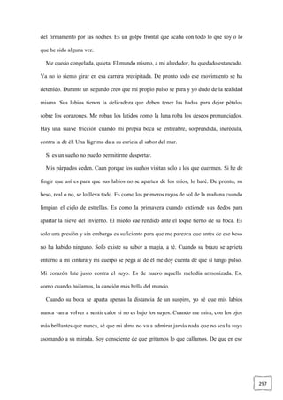 297
del firmamento por las noches. Es un golpe frontal que acaba con todo lo que soy o lo
que he sido alguna vez.
Me quedo congelada, quieta. El mundo mismo, a mi alrededor, ha quedado estancado.
Ya no lo siento girar en esa carrera precipitada. De pronto todo ese movimiento se ha
detenido. Durante un segundo creo que mi propio pulso se para y yo dudo de la realidad
misma. Sus labios tienen la delicadeza que deben tener las hadas para dejar pétalos
sobre los corazones. Me roban los latidos como la luna roba los deseos pronunciados.
Hay una suave fricción cuando mi propia boca se entreabre, sorprendida, incrédula,
contra la de él. Una lágrima da a su caricia el sabor del mar.
Si es un sueño no puedo permitirme despertar.
Mis párpados ceden. Caen porque los sueños visitan solo a los que duermen. Si he de
fingir que así es para que sus labios no se aparten de los míos, lo haré. De pronto, su
beso, real o no, se lo lleva todo. Es como los primeros rayos de sol de la mañana cuando
limpian el cielo de estrellas. Es como la primavera cuando extiende sus dedos para
apartar la nieve del invierno. El miedo cae rendido ante el toque tierno de su boca. Es
solo una presión y sin embargo es suficiente para que me parezca que antes de ese beso
no ha habido ninguno. Solo existe su sabor a magia, a té. Cuando su brazo se aprieta
entorno a mi cintura y mi cuerpo se pega al de él me doy cuenta de que sí tengo pulso.
Mi corazón late justo contra el suyo. Es de nuevo aquella melodía armonizada. Es,
como cuando bailamos, la canción más bella del mundo.
Cuando su boca se aparta apenas la distancia de un suspiro, yo sé que mis labios
nunca van a volver a sentir calor si no es bajo los suyos. Cuando me mira, con los ojos
más brillantes que nunca, sé que mi alma no va a admirar jamás nada que no sea la suya
asomando a su mirada. Soy consciente de que gritamos lo que callamos. De que en ese
 