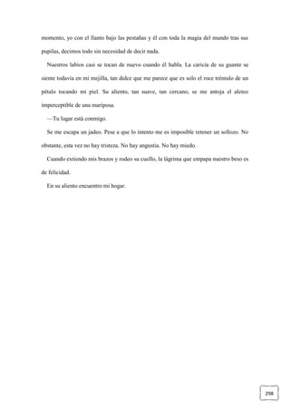 298
momento, yo con el llanto bajo las pestañas y él con toda la magia del mundo tras sus
pupilas, decimos todo sin necesidad de decir nada.
Nuestros labios casi se tocan de nuevo cuando él habla. La caricia de su guante se
siente todavía en mi mejilla, tan dulce que me parece que es solo el roce trémulo de un
pétalo tocando mi piel. Su aliento, tan suave, tan cercano, se me antoja el aleteo
imperceptible de una mariposa.
—Tu lugar está conmigo.
Se me escapa un jadeo. Pese a que lo intento me es imposible retener un sollozo. No
obstante, esta vez no hay tristeza. No hay angustia. No hay miedo.
Cuando extiendo mis brazos y rodeo su cuello, la lágrima que empapa nuestro beso es
de felicidad.
En su aliento encuentro mi hogar.
 