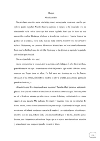 299
Marcus
Al descubierto.
Nuestro beso aún vibra entre mis labios, como una melodía, como una canción que
solo yo puedo escuchar. Nuestro beso ha detenido el tiempo, lo ha congelado y lo ha
condensado en la caricia tierna que nos hemos regalado, hasta que las horas se han
convertido en años. Hasta que el ahora se transforma en siempre. Nuestro beso se ha
perdido en el espacio, en la nada, pues ya nada importa. Nuestro beso me envuelve
todavía. Me quema y me consume. Me tortura. Nuestro beso me ha acelerado el corazón
hasta que ha latido el resto de mi vida. Hasta que lo ha detenido y, agotado, ha dejado
este mundo para renacer.
Nuestro beso lo ha sido todo.
Ahora simplemente la observo, con la respiración afectada por el robo de mi cordura,
perdiéndome en sus ojos. Su mirada me habla sin palabras y yo acepto cada uno de los
susurros que llegan hasta mi alma. Es fácil estar así, simplemente con los brazos
alrededor de su cintura, sintiendo su calidez, su olor a lavanda, esa cercanía que nadie
podrá arrebatarme ya.
¿Cuánto tiempo llevo imaginando este momento? Resulta difícil hablar de un instante
preciso en el que me aventuré a fantasear con mis labios sobre los suyos. Pero una parte
de mí, el ferviente soñador que aún cree en cuentos de hadas y en finales felices, estaba
seguro de que pasaría. Me inclinaría levemente y nuestras bocas se encontrarían de
forma natural, como si estuvieran moldeadas para encajar. Idealizando la imagen en mi
mente, una miríada de mariposas escaparía de su cárcel y revolotearían en mi estómago,
mientras todo mi aire, toda mi vida, sería intercambiado por el de ella. Atraídos como
imanes, una chispa desencadenaría un fuego, que a su vez se transformaría en incendio
y arrasaría con todo a su paso: pasado, presente o futuro.
 