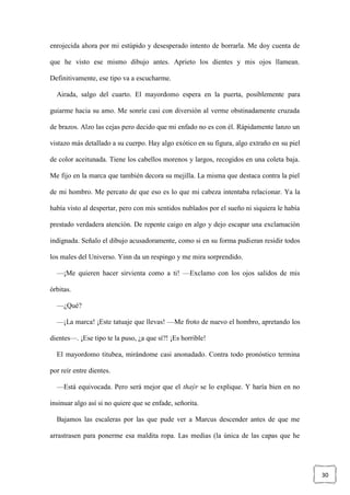 30
enrojecida ahora por mi estúpido y desesperado intento de borrarla. Me doy cuenta de
que he visto ese mismo dibujo antes. Aprieto los dientes y mis ojos llamean.
Definitivamente, ese tipo va a escucharme.
Airada, salgo del cuarto. El mayordomo espera en la puerta, posiblemente para
guiarme hacia su amo. Me sonríe casi con diversión al verme obstinadamente cruzada
de brazos. Alzo las cejas pero decido que mi enfado no es con él. Rápidamente lanzo un
vistazo más detallado a su cuerpo. Hay algo exótico en su figura, algo extraño en su piel
de color aceitunada. Tiene los cabellos morenos y largos, recogidos en una coleta baja.
Me fijo en la marca que también decora su mejilla. La misma que destaca contra la piel
de mi hombro. Me percato de que eso es lo que mi cabeza intentaba relacionar. Ya la
había visto al despertar, pero con mis sentidos nublados por el sueño ni siquiera le había
prestado verdadera atención. De repente caigo en algo y dejo escapar una exclamación
indignada. Señalo el dibujo acusadoramente, como si en su forma pudieran residir todos
los males del Universo. Yinn da un respingo y me mira sorprendido.
—¡Me quieren hacer sirvienta como a ti! —Exclamo con los ojos salidos de mis
órbitas.
—¿Qué?
—¡La marca! ¡Este tatuaje que llevas! —Me froto de nuevo el hombro, apretando los
dientes—. ¡Ese tipo te la puso, ¿a que sí?! ¡Es horrible!
El mayordomo titubea, mirándome casi anonadado. Contra todo pronóstico termina
por reír entre dientes.
—Está equivocada. Pero será mejor que el thaýr se lo explique. Y haría bien en no
insinuar algo así si no quiere que se enfade, señorita.
Bajamos las escaleras por las que pude ver a Marcus descender antes de que me
arrastrasen para ponerme esa maldita ropa. Las medias (la única de las capas que he
 