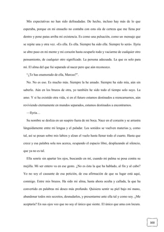 300
Mis expectativas no han sido defraudadas. De hecho, incluso hay más de lo que
esperaba, porque en mi ensueño no contaba con esta ola de certeza que me llena por
dentro y pone patas arriba mi existencia. Es como una pulsación, como un mensaje que
se repite una y otra vez. «Es ella. Es ella. Siempre ha sido ella. Siempre lo será». Ilyria
se abre paso en mi mente y mi corazón hasta ocuparlo todo y vaciarme de cualquier otro
pensamiento, de cualquier otro significado. La persona adecuada. La que es solo para
mí. El alma del que fui separado al nacer pero que aún reconozco.
“¿Te has enamorado de ella, Marcus?”.
No. No es eso. Es mucho más. Siempre la he amado. Siempre ha sido mía, aún sin
saberlo. Aún en los brazos de otra, yo también he sido todo el tiempo solo suyo. La
amo. Y si ha existido otra vida, si en el futuro estamos destinados a reencarnarnos, aún
reviviendo eternamente en mundos separados, estamos destinados a encontrarnos.
—Ilyria…
Su nombre se desliza en un suspiro fuera de mi boca. Nace en el corazón y se arrastra
lánguidamente entre mi lengua y el paladar. Los sonidos se vuelven materias y, como
tal, así se posan sobre mis labios y alzan el vuelo hasta llenar todo el cuarto. Hasta que
crece y esa palabra sola nos acerca, ocupando el espacio libre, desplazando al silencio,
que ya no es tal.
Ella sonríe sin apartar los ojos, buscando en mí, cuando mi palma se posa contra su
mejilla. Mi ser entero va en ese gesto. ¿No es ésta la que ha hablado, al fin y al cabo?
Yo no soy el causante de esa petición, de esa afirmación de que su lugar está aquí,
conmigo. Entre mis brazos. Ha sido mi alma, hasta ahora oculta y callada, la que ha
convertido en palabras mi deseo más profundo. Quisiera sentir su piel bajo mi mano,
abandonar todos mis secretos, desnudarlos, y presentarme ante ella tal y como soy. ¿Me
aceptaría? En sus ojos veo que no soy el único que siente. El único que ama con locura.
 