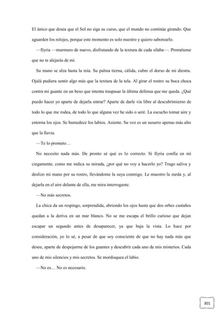 301
El único que desea que el Sol no siga su curso, que el mundo no continúe girando. Que
aguarden los relojes, porque este momento es solo nuestro y quiero saborearlo.
—Ilyria —murmuro de nuevo, disfrutando de la textura de cada sílaba—. Prométeme
que no te alejarás de mí.
Su mano se alza hasta la mía. Su palma tierna, cálida, cubre el dorso de mi diestra.
Ojalá pudiera sentir algo más que la textura de la tela. Al girar el rostro su boca choca
contra mi guante en un beso que intenta traspasar la última defensa que me queda. ¿Qué
puedo hacer yo aparte de dejarla entrar? Aparte de darle vía libre al descubrimiento de
todo lo que me rodea, de todo lo que alguna vez he sido o seré. La escucho tomar aire y
entorna los ojos. Se humedece los labios. Asiente. Su voz es un susurro apenas más alto
que la lluvia.
—Te lo prometo…
No necesito nada más. De pronto sé qué es lo correcto. Si Ilyria confía en mí
ciegamente, como me indica su mirada, ¿por qué no voy a hacerlo yo? Trago saliva y
deslizo mi mano por su rostro, llevándome la suya conmigo. Le muestro la zurda y, al
dejarla en el aire delante de ella, me mira interrogante.
—No más secretos.
La chica da un respingo, sorprendida, abriendo los ojos hasta que dos orbes castaños
quedan a la deriva en un mar blanco. No se me escapa el brillo curioso que dejan
escapar un segundo antes de desaparecer, ya que baja la vista. Lo hace por
consideración, yo lo sé, a pesar de que soy consciente de que no hay nada más que
desee, aparte de despojarme de los guantes y descubrir cada uno de mis misterios. Cada
uno de mis silencios y mis secretos. Se mordisquea el labio.
—No es… No es necesario.
 