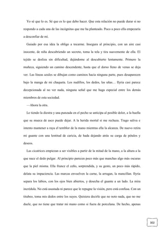 302
Yo sé que lo es. Sé que es lo que debo hacer. Que esta relación no puede durar si no
respondo a cada una de las incógnitas que me ha planteado. Poco a poco ella empezaría
a desconfiar de mí.
Guiado por esa idea la obligo a tocarme. Insegura al principio, con un aire casi
inocente, de niña descubriendo un secreto, toma la tela y tira suavemente de ella. El
tejido se desliza sin dificultad, dejándome al descubierto lentamente. Primero la
muñeca, siguiendo un camino descendente, hasta que el dorso lleno de venas se deja
ver. Las líneas azules se dibujan como caminos hacia ninguna parte, pues desaparecen
bajo la manga de mi chaqueta. Los nudillos, los dedos, las uñas… Ilyria casi parece
decepcionada al no ver nada, ninguna señal que me haga especial entre los demás
miembros de esta sociedad.
—Ahora la otra.
Le tiendo la diestra y una punzada en el pecho se anticipa al posible dolor, a la huella
que su mueca de asco puede dejar. A la herida mortal si me rechaza. Trago saliva e
intento mantener a raya el temblor de la mano mientras ella la alcanza. De nuevo retira
mi guante con una lentitud de caricia, de hada dejando atrás su carga de pétalos y
deseos.
Las cicatrices empiezan a ser visibles a partir de la mitad de la mano, a la altura a la
que nace el dedo pulgar. Al principio parecen poco más que manchas algo más oscuras
que la piel misma. Ella frunce el ceño, sorprendida, y su gesto, un poco más rápido,
delata su impaciencia. Las marcas envuelven la carne, la arrugan, la mancillan. Ilyria
separa los labios, con los ojos bien abiertos, y desecha el guante a un lado. La mira
incrédula. No está asustada ni parece que le repugne la visión, pero está confusa. Con un
titubeo, toma mis dedos entre los suyos. Quisiera decirle que no noto nada, que no me
duele, que no tiene que tratar mi mano como si fuera de porcelana. De hecho, apenas
 