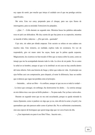 303
soy capaz de sentir, por mucho que intuya el cuidado con el que me prodiga caricias
superficiales.
Me mira. Esta vez estoy preparado para el choque, para sus ojos llenos de
interrogantes, para su ansiedad. Entrecierra los párpados.
—¿Qué...? —Calla durante un segundo más. Mientras busca las palabras adecuadas
roza mi piel con delicadeza. Me doy cuenta de que hay pena en su expresión, mientras
se muerde el labio, indecisa—. ¿Por qué está... quemada?
Cojo aire, sin saber por dónde empezar. Este secreto se enlaza en una cadena con
muchos más. Este misterio, en realidad, explica toda mi existencia. En vez de
responderle, giro mi mano entre las suyas, hasta que la palma queda expuesta.
Mágicamente, las cicatrices no han tocado el libro que se marca sobre la carne, como un
tatuaje que me ha acompañado durante toda la vida. La clave de mi poder. No es como
la señal en su hombro, aunque sé que ve la similitud: en mi caso no hay estrella dentro
del tomo abierto. Solo una historia de fuego y dolor que rodea mi vida. Al principio sus
ojos brillan casi con comprensión, pero después, al notar la diferencia, hace un mohín
que evidencia que sigue tan perdida como al principio.
—Intentaba… salvar un libro —le confieso, aunque sé que esa no es toda la verdad—
. Lo único que conseguí, sin embargo, fue destrozarme los dedos. —La sonrisa amarga
en mis labios trae a sus ojos un brillo piadoso—. No pasa nada. Fue ya hace varios años.
Durante un segundo temo que no me esté escuchando, porque se queda mirando la
marca fijamente, como si pudiera ver algo que yo no, más allá de la carne y la piel y las
quemaduras que aún parecen arder como el primer día. No es sufrimiento exactamente,
sino una especie de hormigueo que quizá tenga algo que ver con el tacto de ella.
—¿Tan importante era para ti ese libro? Para... hacerte esto...
 