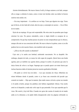304
Asiento distraídamente. Me muevo hasta el sofá y la hago sentarse a mi lado, aunque
ella se niega a soltarme la mano, como si tener mis heridas entre sus dedos la hiciera
sentirse más unida a mí.
—Era muy importante —le confieso en voz baja. Temo que alguien nos oiga. Temo
que la lluvia, al otro lado del cristal, abra los ojos y contemple mi secreto—. Era el libro
de mi madre.
Ilyria da un respingo. Sé que está sorprendida. Me mira entre las pestañas para luego
entornar los ojos. No parece entenderlo, como si algún detalle se escapase de su
comprensión. Sé que hay muchas piezas sin poner en este rompecabezas que le ofrezco,
aunque ella aún no sea consciente del todo. De nuevo observa la palma, como si en ella
pudiera leer no solo nuestro futuro, sino también todo mi pasado.
—¿Ella se fue allí cuando os abandonó?
Cojo aire y lo suelto con lentitud, asintiendo suavemente. No se despidió. Sin
embargo, después de todo, yo nunca he sido capaz de juzgarla. Quizá fuera una huida
egoísta, pero yo también soy egoísta ahora, porque le oculto a la persona que amo la
única forma de volver a su hogar. Supongo que se puede querer con tanta fuerza que
incluso hacemos daño al intentar preservar nuestra quebradiza felicidad.
—Mi padre se volvió loco de dolor. —Los ojos morados de Aloys Abberlain me
miran brillantes desde el pasado, como si yo fuese una extensión del pecado que
cometió mi madre—. Dijo que la mataría. Que nadie nunca volvería a pisar ese mundo
si él podía evitarlo, porque las palabras solo habían engendrado víboras. Una noche
entré en el despacho y nada más verlo supe lo que pretendía. Creo que esperaba que lo
viese. Me sonrió y leyó del libro. Cuando me quise dar cuenta el mundo de mi madre
ardía en la chimenea y mi padre había desaparecido entre las páginas utilizando su
 