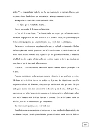 305
poder. Yo… no pude hacer nada. Sé que fue una locura meter la mano en el fuego, pero
no pude evitarlo. Era lo único que me quedaba… y tampoco eso supe proteger.
Su expresión es de tristeza cuando aprieta los labios.
—Me dijiste que tu padre había muerto…
Esbozo una sonrisa de disculpa por la mentira.
—Para mí, al menos, lo está. Y realmente nadie me asegura que esté completamente
entero en las páginas de ese libro. Nunca se le ha ocurrido volver, así que supongo que
lo más amable es pensar que sencillamente no ha… vivido para poder regresar.
Ilyria parece genuinamente apenada por algo que, en realidad, ya ha pasado. «No hay
nada que podamos hacer», quisiera decirle. «No hay forma de recuperar la salud de mi
mano o a mi madre». Pero no estoy seguro de que ella quisiera escucharme, si empezase
a hablarle así. Un suspiro sale de sus labios, como un barco a la deriva que naufraga en
este silencio que se ha posado sobre nosotros.
—Marcus… —dice solamente, como si mi nombre fuera un hechizo que alejara toda
la pena.
Nuestras manos están unidas y es precisamente esta unión la que alza hasta su rostro.
Me besa. No en la boca, sino en las heridas. Al dejar caer los párpados su expresión
adquiere la belleza del durmiente, aunque sé que no descansa, sino que sueña con que
cada gesto es una cura para una cicatriz en la carne y en el alma. Dedo por dedo,
suavemente, sus labios lavan mi piel. Aunque no lo siento, verlo es suficiente para saber
que no le importan mis defectos, internos o externos. Que no le importa nada, en
realidad, más allá de este momento que compartimos.
Yo mismo siento que no podría pedir nada más.
Cuando termina se apoya contra mi pecho, con su oído atendiendo al paso rítmico de
mi corazón. Suspira, con los ojos entornados, pero no suelta mi mano. Su brazo libre me
 