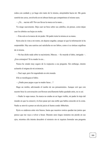 306
rodea con cuidado y yo hago otro tanto de lo mismo, atrayéndola hacia mí. Me gusta
sentirla tan cerca, envolverla en mi abrazo hasta que compartimos el mismo aura.
—¿Tú… naciste allí? Por eso llevas la marca en la mano…
Yo niego suavemente. Dejo caer un beso sobre sus cabellos, sin pensar, como dejan
caer los árboles sus hojas en otoño.
—Ésta solo es la marca de mi poder. Mi padre tenía la misma en su mano.
Ilyria alza la vista a mi rostro, sin dejarse engañar, aunque sé que la información la ha
sorprendido. Hay una sonrisa casi satisfecha en sus labios, como si se sintiese orgullosa
de sí misma.
—No has dicho nada sobre tu nacimiento, Marcus. —Se muerde el labio, intrigada—.
¿Eres extranjero? Si tu madre lo era…
Nunca he estado muy seguro de la respuesta a esa pregunta. Sin embargo, intento
aclararle el enigma de mi existencia.
—Nací aquí, pero fui engendrado en otro mundo.
Ella se mordisquea el labio.
—¿Nadie puso pegas a que tu madre fuese…?
Hago un mohín, adivinando el rumbo de sus pensamientos. Aunque creí que con
nuestro beso la conversación con Rowan sencillamente había quedado atrás, no es así.
—Nadie lo supo nunca. Su marca no estaba en un lugar visible, mi padre la trajo del
mundo en que la conoció y la hizo pasar por una noble que había conocido en la costa.
Nadie se atrevió a poner en tela de juicio al ilustre conde Abberlain.
Ilyria se endereza entre mis brazos, hasta que nuestros rostros quedan tan juntos que
parece que me vaya a volver a besar. Durante unos largos instantes me pierdo en sus
ojos, mientras ella intenta descubrir el misterio sin ni siquiera formular una pregunta
 