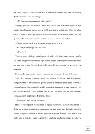 307
que pueda responder. Parece querer saber si mi alma se lo puede decir todo sin palabras.
Pronto descarta la idea, sin embargo.
—¿No tienes una marca como la mía, entonces?
Supongo que busca un punto en común. Una excusa para no sentirme lejano. Si algo
pudiera hacerle pensar que no soy un noble creo que se sentiría más feliz. No habría
entonces nada ni nadie que pudiera argumentar contra nuestro amor, contra que nos
queramos. No habría entonces más obstáculos que nos impidieran ser felices.
—Tengo una marca, sí, pero no es exactamente como la tuya.
Toda ella parece refulgir con curiosidad.
—¿Dónde…?
Tomo su mano y le hago ponerla sobre mi pecho. Ahí, justo donde late mi corazón.
Sus dedos arrugan suavemente mi ropa cuando intenta cerrarlos alrededor del símbolo
que descansa oculto. Sé que desea verlo, pero ella no preguntará y yo no lo creo
necesario.
El tiempo ha ido pasando y me doy cuenta de que pronto será la hora de la cena.
Tomo los guantes e intento vestir mis manos de nuevo, pero ella protesta
enérgicamente y no descansa hasta que me convence para hacer ella la tarea. Mientras la
contemplo poner toda su atención en ello no puedo evitar pensar lo alegre que estoy por
que no me rechace. Hacía tiempo que no era tan feliz, que no me descubría
confesándome y simplemente dejándome llevar.
Y aún así, hay algo que me atormenta.
Desde el piso superior, escondido en el cajón del escritorio, la presencia del libro de
Ilyria me produce sentimientos encontrados: sé que tengo que decírselo, que debo
hacerlo. No puedo cometer el mismo error que mi padre. Él trajo a este mundo a mi
madre y no le permitió volver. La encerró en una torre, una bonita casa en la costa, y la
 