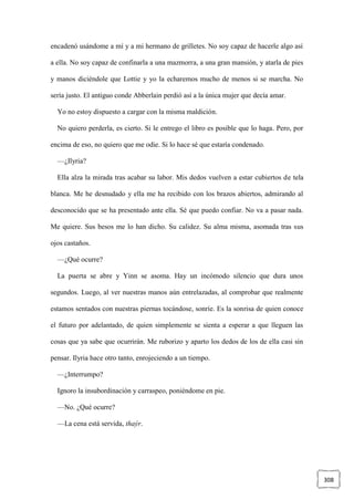 308
encadenó usándome a mí y a mi hermano de grilletes. No soy capaz de hacerle algo así
a ella. No soy capaz de confinarla a una mazmorra, a una gran mansión, y atarla de pies
y manos diciéndole que Lottie y yo la echaremos mucho de menos si se marcha. No
sería justo. El antiguo conde Abberlain perdió así a la única mujer que decía amar.
Yo no estoy dispuesto a cargar con la misma maldición.
No quiero perderla, es cierto. Si le entrego el libro es posible que lo haga. Pero, por
encima de eso, no quiero que me odie. Si lo hace sé que estaría condenado.
—¿Ilyria?
Ella alza la mirada tras acabar su labor. Mis dedos vuelven a estar cubiertos de tela
blanca. Me he desnudado y ella me ha recibido con los brazos abiertos, admirando al
desconocido que se ha presentado ante ella. Sé que puedo confiar. No va a pasar nada.
Me quiere. Sus besos me lo han dicho. Su calidez. Su alma misma, asomada tras sus
ojos castaños.
—¿Qué ocurre?
La puerta se abre y Yinn se asoma. Hay un incómodo silencio que dura unos
segundos. Luego, al ver nuestras manos aún entrelazadas, al comprobar que realmente
estamos sentados con nuestras piernas tocándose, sonríe. Es la sonrisa de quien conoce
el futuro por adelantado, de quien simplemente se sienta a esperar a que lleguen las
cosas que ya sabe que ocurrirán. Me ruborizo y aparto los dedos de los de ella casi sin
pensar. Ilyria hace otro tanto, enrojeciendo a un tiempo.
—¿Interrumpo?
Ignoro la insubordinación y carraspeo, poniéndome en pie.
—No. ¿Qué ocurre?
—La cena está servida, thaýr.
 