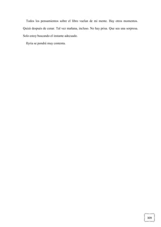 309
Todos los pensamientos sobre el libro vuelan de mi mente. Hay otros momentos.
Quizá después de cenar. Tal vez mañana, incluso. No hay prisa. Que sea una sorpresa.
Solo estoy buscando el instante adecuado.
Ilyria se pondrá muy contenta.
 