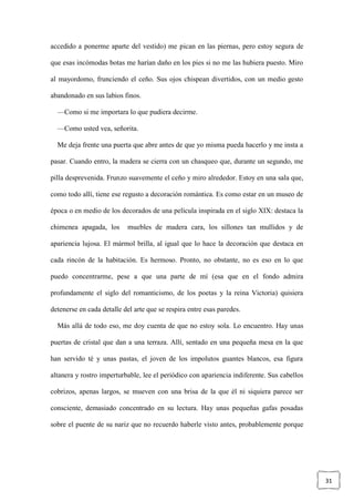 31
accedido a ponerme aparte del vestido) me pican en las piernas, pero estoy segura de
que esas incómodas botas me harían daño en los pies si no me las hubiera puesto. Miro
al mayordomo, frunciendo el ceño. Sus ojos chispean divertidos, con un medio gesto
abandonado en sus labios finos.
—Como si me importara lo que pudiera decirme.
—Como usted vea, señorita.
Me deja frente una puerta que abre antes de que yo misma pueda hacerlo y me insta a
pasar. Cuando entro, la madera se cierra con un chasqueo que, durante un segundo, me
pilla desprevenida. Frunzo suavemente el ceño y miro alrededor. Estoy en una sala que,
como todo allí, tiene ese regusto a decoración romántica. Es como estar en un museo de
época o en medio de los decorados de una película inspirada en el siglo XIX: destaca la
chimenea apagada, los muebles de madera cara, los sillones tan mullidos y de
apariencia lujosa. El mármol brilla, al igual que lo hace la decoración que destaca en
cada rincón de la habitación. Es hermoso. Pronto, no obstante, no es eso en lo que
puedo concentrarme, pese a que una parte de mí (esa que en el fondo admira
profundamente el siglo del romanticismo, de los poetas y la reina Victoria) quisiera
detenerse en cada detalle del arte que se respira entre esas paredes.
Más allá de todo eso, me doy cuenta de que no estoy sola. Lo encuentro. Hay unas
puertas de cristal que dan a una terraza. Allí, sentado en una pequeña mesa en la que
han servido té y unas pastas, el joven de los impolutos guantes blancos, esa figura
altanera y rostro imperturbable, lee el periódico con apariencia indiferente. Sus cabellos
cobrizos, apenas largos, se mueven con una brisa de la que él ni siquiera parece ser
consciente, demasiado concentrado en su lectura. Hay unas pequeñas gafas posadas
sobre el puente de su nariz que no recuerdo haberle visto antes, probablemente porque
 