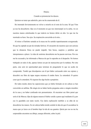 310
Pétalos
Cuando se pronuncian los deseos.
Quisiera no tener que admitirlo, pero me he enamorado de él.
He intentado fervientemente no volver a mirarlo en el resto de la cena. Sé que Yinn
ya nos ha descubierto. Que en el momento en que nos interrumpió en la salita, vio en
nuestras manos entrelazadas lo que todavía no hemos dicho en alto. Lo que me ha
mostrado su beso. Sus ojos. Su respiración convertida en la mía…
Al mirar a Charlotte sentada en la mesa me he sentido repentinamente avergonzada.
Sé que ha captado un par de miradas furtivas. El encuentro de nuestros ojos son caricias
que la distancia física no puede impedir. Son besos, suspiros y palabras que
interpretamos a placer. La idea de sentirme descubierta me ha puesto nerviosa. Por eso
me he excusado y he informado a Marcus de que lo esperaba en el despacho. No hemos
trabajado en todo el día, apenas leímos un par de manuscritos por la mañana. Por otra
parte, esta será mi oportunidad para terminar de preguntarle lo que no acabo de
comprender. Tendré que disculparme con él por haber curioseado entre sus cajones y
descubrir ese libro de tapas negras mientras él estaba fuera. Lo entenderá. O quiero
creer que lo entenderá. Ni siquiera fue algo hecho a propósito.
De todos modos ahora las suposiciones que yo había formado en mi cabeza se han
convertido en neblina. Me alegro de no haber hecho preguntas antes a ningún miembro
de la casa y no haber confesado mis pensamientos. Al encontrar ese libro pensé que
sería el de Marcus. Que de alguna manera él había venido a parar aquí mediante él y por
eso lo guardaba con tanto recelo. Eso daría explicación también a su afán de no
descubrirse las manos. En mi cabeza había tenido sentido la idea de que él escondiese la
marca que yo luzco en el hombro bajo la tela de sus guantes. Quizá por eso no me ha
sorprendido encontrar ese dibujo, aunque diferente, sobre la piel.
 