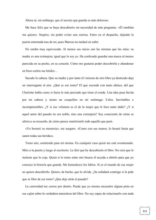 311
Ahora sé, sin embargo, que el secreto que guarda es más doloroso.
Me hace feliz que se haya descubierto sin necesidad de más preguntas. «Él también
me quiere». Suspiro, sin poder evitar una sonrisa. Entro en el despacho, dejando la
puerta entornada tras de mí, pues Marcus no tardará en subir.
No estaba muy equivocada. Al menos sus raíces son las mismas que las mías: su
madre es una extranjera, igual que lo soy yo. Ha confesado guardar una marca al menos
parecida en su pecho, en su corazón. Cómo me gustaría poder descubrirla y abandonar
un beso contra sus latidos…
Sacudo la cabeza. Que su madre y por tanto él vinieran de otro libro ya destruido deja
un interrogante al aire. ¿Qué es ese tomo? El que esconde con tanto ahínco, del que
Charlotte habla como si fuera lo más preciado que tiene el conde. Una idea pasa lúcida
por mi cabeza y siento un cosquilleo en mi estómago. Celos. Inevitables e
incomprensibles. ¿Y si ese volumen es el de la mujer que le hizo tanto daño? ¿Y si
aquel amor del pasado no era noble, sino una extranjera? Soy consciente de cómo se
aferra a su recuerdo, de cómo parece martirizarle todo aquello que pasó.
«Yo borraré su memoria», me aseguro. «Como con sus manos, lo besaré hasta que
sanen todas sus heridas».
Tomo aire, asintiendo para mí misma. En cualquier caso quizá me esté aventurando.
Miro a la puerta y luego al escritorio. Le diré que he descubierto el libro. No creo que le
moleste que lo coja. Quizá si lo tomo entre mis brazos él acceda a abrirlo para que yo
conozca la historia que guarda. Me humedezco los labios. Si es el mundo de esa mujer
no quiero descubrirlo. Quiero, de hecho, que lo olvide. ¿Se enfadará conmigo si le pido
que se libre de ese tomo? ¿Que deje atrás el pasado?
La curiosidad me corroe por dentro. Puede que yo misma encuentre alguna pista en
ese cajón sobre la verdadera naturaleza del libro. No soy capaz de relacionarlo con nada
 