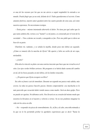 313
es una de las razones por las que no me atrevo a seguir negándole la entrada a su
mundo. Puedo fingir que ya no está, delante de él. Todos guardaremos el secreto. Como
amantes furtivos, nuestro amor quedará entre las cuatro paredes de esta casa, así como
nuestra esperanza. No necesitamos testigos.
—Tenía prisa —miento intentando ahorrarle el dolor. No tiene por qué saber que lo
que tanto anhela ella, vernos a su "mamá" y a mí juntos, es censurado por el resto de la
sociedad—. Vino a darme un recado y enseguida se fue. Pero me pidió que te diera un
beso de su parte.
Charlotte ríe, radiante, y se señala la mejilla, donde poso mis labios un segundo.
¿Cómo se tomará ella la marcha de Ilyria? Me aparto y bebo un sorbo de mi copa,
mirándola.
—¿Lottie?
Ella alza la vista de su plato con una sonrisa inocente que hace que me revuelva en el
sitio. Los ojos verdes brillan curiosos. Me pregunto si se habrá dado cuenta del cambio
en mí, de los besos posados en mis labios, de los latidos renacidos.
—¿Tú quieres que Ilyria recupere su libro?
Su ceño se frunce casi de inmediato. Durante un segundo me parece más adulta, más
severa. La idea no parece hacerle gracia. Intento comprenderla: esa muchacha es lo
más parecido que recuerda haber tenido nunca como madre. Será un duro golpe. Pero
no puede ser egoísta. No debemos serlo. Nos llevará en su corazón del mismo modo que
nosotros la llevamos en el nuestro y volverá a vernos. Ya no nos podemos imaginar la
vida sin los otros en ella.
—No —responde sin pizca de remordimiento. Es, al fin y al cabo, una niña mimada a
la que no le he permitido probar la agridulce experiencia que es decir "hasta la
 