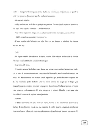 314
vista"—. Aunque si lo recupera me ha dicho que volverá, yo prefiero que se quede a
vivir con nosotros. Se supone que los padres viven juntos.
Me muerdo el labio.
—Hay padres que no lo hacen, porque no pueden. Eso no significa que no quieran a
sus hijos o no vayan a visitarles —intento razonar.
Pero ella es inflexible. Niega con la cabeza y se levanta, muy digna, de su asiento.
—Si Ily me quiere se quedará con nosotros.
Sé que resulta inútil discutir con ella. Por eso me levanto y, dándole las buenas
noches, me voy.
Es él.
Sus tapas doradas descubiertas de título y autor. Sus dibujos intrincados en suaves
relieves. Su color brillante y su aspecto antiguo.
Es el libro. Mi libro.
El mundo se para. No lo hace para darme una tregua como pasó en la noche del baile.
No lo hace de una manera natural como cuando Marcus ha posado sus labios sobre los
míos. No. Se detiene de una manera cruel, repentina, que podría hacerme tropezar. Es
él. Me encantaría poder dudarlo. Una voz en mi cabeza me exige que lo haga. Que
niegue lo que mis propios ojos ven. Lo que mis dedos tocan. Cualquier excusa es buena
para no creer en la evidencia. El tacto no parece el mismo. El color es un poco más
desvaído. El número de páginas asemeja menor.
Mentiras.
El libro realmente está ahí. Justo en frente. Como si me amenazara. Como si se
burlara de mí. Siempre pensé que me alegraría de verlo. Que lo estrecharía con fuerza
entre mis brazos y buscaría entre sus páginas para descubrir qué historia me cuenta. El
 