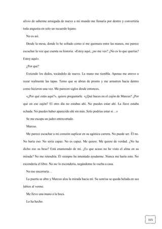 315
alivio de saberme arraigada de nuevo a mi mundo me llenaría por dentro y convertiría
toda angustia en solo un recuerdo lejano.
No es así.
Desde la mesa, donde lo he soltado como si me quemara entre las manos, me parece
escuchar la voz que cuenta su historia. «Estoy aquí, ¿no me ves? ¿No es lo que querías?
Estoy aquí».
¿Por qué?
Extiendo los dedos, tocándolo de nuevo. La mano me tiembla. Apenas me atrevo a
rozar realmente las tapas. Temo que se abran de pronto y me arrastren hacia dentro
como hicieron una vez. Me parecen siglos desde entonces.
«¿Por qué estás aquí?», quiero preguntarle. «¿Qué haces en el cajón de Marcus? ¿Por
qué en ese cajón? El otro día no estabas ahí. No puedes estar ahí. La llave estaba
echada. No puedes haber aparecido ahí sin más. Solo podrías estar si…»
Se me escapa un jadeo entrecortado.
Marcus.
Me parece escuchar a mi corazón suplicar en su agónica carrera. No puede ser. Él no.
No haría eso. No sería capaz. No es capaz. Me quiere. Me quiere de verdad. ¿No ha
dicho eso su beso? Está enamorado de mí. ¿Es que acaso no he visto el alma en su
mirada? No me retendría. Él siempre ha intentado ayudarme. Nunca me haría esto. No
escondería el libro. No me lo escondería, negándome la vuelta a casa.
No me encerraría…
La puerta se abre y Marcus alza la mirada hacia mí. Su sonrisa se queda helada en sus
labios al verme.
Me llevo una mano a la boca.
Lo ha hecho.
 