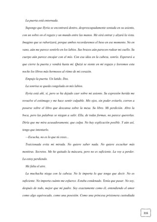 316
La puerta está entornada.
Supongo que Ilyria se encontrará dentro, despreocupadamente sentada en su asiento,
con un sobre en el regazo y un mundo entre las manos. Me oirá entrar y alzará la vista.
Imagino que se ruborizará, porque ambos recordaremos el beso en ese momento. No en
vano, aún me parece sentirlo en los labios. Sus brazos aún parecen rodear mi cuello. Su
cuerpo aún parece encajar con el mío. Con esa idea en la cabeza, sonrío. Esperará a
que cierre la puerta y vendrá hasta mí. Quizá se siente en mi regazo y leeremos esta
noche los libros más hermosos al ritmo de mi corazón.
Empujo la puerta. Un latido. Dos.
La sonrisa se queda congelada en mis labios.
Ilyria está ahí, sí, pero se ha dejado caer sobre mi asiento. Su expresión herida me
revuelve el estómago y me hace sentir culpable. Mis ojos, sin poder evitarlo, corren a
posarse sobre el libro que descansa sobre la mesa. Su libro. Mi perdición. Abro la
boca, pero las palabras se niegan a salir. Ella, de todas formas, no parece quererlas.
Diría que me mira acusadoramente, que culpa. No hay explicación posible. Y aún así,
tengo que intentarlo.
—Escucha, no es lo que tú crees...
Traicionada evita mi mirada. No quiere saber nada. No quiere escuchar más
mentiras. Secretos. Me he quitado la máscara, pero no es suficiente. La voy a perder.
La estoy perdiendo.
Me falta el aire.
La muchacha niega con la cabeza. No le importa lo que tenga que decir. No es
suficiente. No importa cuánto me esfuerce. Estaba condenado. Tenía que pasar. No soy,
después de todo, mejor que mi padre. Soy exactamente como él, entendiendo el amor
como algo equivocado, como una posesión. Como una princesa prisionera custodiada
 