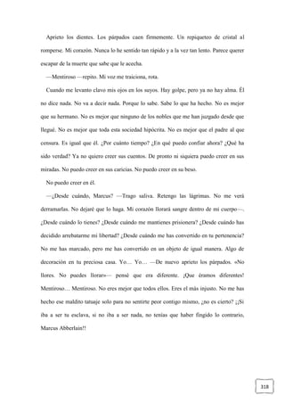 318
Aprieto los dientes. Los párpados caen firmemente. Un repiqueteo de cristal al
romperse. Mi corazón. Nunca lo he sentido tan rápido y a la vez tan lento. Parece querer
escapar de la muerte que sabe que le acecha.
—Mentiroso —repito. Mi voz me traiciona, rota.
Cuando me levanto clavo mis ojos en los suyos. Hay golpe, pero ya no hay alma. Él
no dice nada. No va a decir nada. Porque lo sabe. Sabe lo que ha hecho. No es mejor
que su hermano. No es mejor que ninguno de los nobles que me han juzgado desde que
llegué. No es mejor que toda esta sociedad hipócrita. No es mejor que el padre al que
censura. Es igual que él. ¿Por cuánto tiempo? ¿En qué puedo confiar ahora? ¿Qué ha
sido verdad? Ya no quiero creer sus cuentos. De pronto ni siquiera puedo creer en sus
miradas. No puedo creer en sus caricias. No puedo creer en su beso.
No puedo creer en él.
—¿Desde cuándo, Marcus? —Trago saliva. Retengo las lágrimas. No me verá
derramarlas. No dejaré que lo haga. Mi corazón llorará sangre dentro de mi cuerpo—.
¿Desde cuándo lo tienes? ¿Desde cuándo me mantienes prisionera? ¿Desde cuándo has
decidido arrebatarme mi libertad? ¿Desde cuándo me has convertido en tu pertenencia?
No me has marcado, pero me has convertido en un objeto de igual manera. Algo de
decoración en tu preciosa casa. Yo… Yo… —De nuevo aprieto los párpados. «No
llores. No puedes llorar»— pensé que era diferente. ¡Que éramos diferentes!
Mentiroso… Mentiroso. No eres mejor que todos ellos. Eres el más injusto. No me has
hecho ese maldito tatuaje solo para no sentirte peor contigo mismo, ¿no es cierto? ¡¡Si
iba a ser tu esclava, si no iba a ser nada, no tenías que haber fingido lo contrario,
Marcus Abberlain!!
 