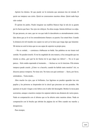 319
Aprieto los dientes. Sé que puede ver la tormenta que amenaza tras mi mirada. O
quizá eso tampoco sea cierto. Quizá no conozcamos nuestras almas. Quizá nada haya
sido verdad.
Él aprieta los puños. Puedo imaginar sus nudillos blancos bajo la tela de su guante
por la fuerza que hace. Sus ojos me rehúyen. Su alma escapa. Intenta disfrazar su culpa.
Sé que procura, en vano, que no vea que todo lo descubierto es aterradoramente cierto.
Que ahora que yo lo sé los remordimientos llaman a su puerta. Eso estará bien. Cuando
la distancia de mil mundos nos separe no seré yo la única que tenga algo que lamentar.
Mi ánima no será la única que no sea capaz de soportar su propio peso.
—No es verdad... —comienza a balbucear en balde. Sus palabras no me tienen real
sentido. No pueden tenerlo. Si me ha engañado de esta manera, si ha conseguido que me
mienta su alma, ¿por qué he de fiarme de lo que digan sus labios?—. No es lo que
parece... Solo estaba esperando el momento... —Incluso su voz le traiciona. Ella misma
tampoco puede creerle. ¿Cómo va a hacerlo, cuando ha habido tanta mentira? Así, su
discurso parece romperse. No tiene aire. No tiene con qué continuar—. Ilyria, por favor,
entiéndeme... Tenía miedo...
Abro mucho los ojos, que sé brillantes. Las lágrimas no pueden aguardar tras mis
pupilas y las primeras se desprenden de la cárcel que procuran ser mis pestañas. Me
queman en la piel. Llegan a mis labios con el sabor del desengaño. Bordeo la mesa para
acercarme, aunque a nuestros cuerpos los separan todavía una distancia de varios pasos.
Nada en comparación con el abismo que se ha abierto entre nuestras almas. Nada en
comparación con la brecha que abrirán las páginas de mi libro cuando me marche y
desaparezca.
Para siempre.
 
