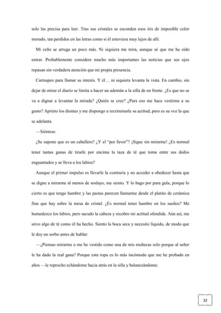 32
solo las precisa para leer. Tras sus cristales se esconden esos iris de imposible color
morado, tan perdidos en las letras como si él estuviera muy lejos de allí.
Mi ceño se arruga un poco más. Ni siquiera me mira, aunque sé que me ha oído
entrar. Probablemente considere mucho más importantes las noticias que sus ojos
repasan sin verdadera atención que mi propia presencia.
Carraspeo para llamar su interés. Y él… ni siquiera levanta la vista. En cambio, sin
dejar de mirar el diario se limita a hacer un ademán a la silla de en frente. ¿Es que no se
va a dignar a levantar la mirada? ¿Quién se cree? ¿Para eso me hace vestirme a su
gusto? Aprieto los dientes y me dispongo a recriminarle su actitud, pero es su voz la que
se adelanta.
—Siéntese.
¿Se supone que es un caballero? ¿Y el “por favor”? ¡Sigue sin mirarme! ¿Es normal
tener tantas ganas de tirarle por encima la taza de té que toma entre sus dedos
enguantados y se lleva a los labios?
Aunque el primer impulso es llevarle la contraria y no acceder a obedecer hasta que
se digne a mirarme al menos de soslayo, me siento. Y lo hago por pura gula, porque lo
cierto es que tengo hambre y las pastas parecen llamarme desde el platito de cerámica
fina que hay sobre la mesa de cristal. ¿Es normal tener hambre en los sueños? Me
humedezco los labios, pero sacudo la cabeza y recobro mi actitud ofendida. Aún así, me
sirvo algo de té como él ha hecho. Siento la boca seca y necesito líquido, de modo que
le doy un sorbo antes de hablar:
—¿Piensas mirarme o me he vestido como una de mis muñecas solo porque al señor
le ha dado la real gana? Porque esta ropa es lo más incómodo que me he probado en
años —le reprocho echándome hacia atrás en la silla y balanceándome.
 