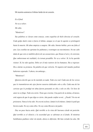 321
Mi mentira sentencia el último latido de mi corazón.
Es el final.
No va a volver.
Me odia.
"Mentiroso".
Sus palabras se clavan como estacas, como esquirlas de hielo directas al corazón.
Cada golpe duele como si fuera el último, aunque yo sé que la agonía se prolongará
hasta la muerte. Mi alma empieza a sangrar. Me odia. Intento hablar, pero me falta el
aire. Las costillas me aprietan los pulmones y restringen sus movimientos. No me cabe
duda de que esto es también efecto de sus acusaciones, que llenan el aire y lo envician.
Que emborronan mi realidad y la tornan pesadilla. No va a volver. Sí, la he querido
retener. Sí, he sido egoísta. Debo ser el más rastrero de los humanos. Iba a regresar.
Iba a darme su promesa. Su palabra de que volvería. Ni siquiera mil mundos podrían
habernos separado. Y ahora, sin embargo...
"Mentiroso".
Quisiera decirle que no he mentido en nada. Todo era real. Cada uno de los versos
que le transmitieron mis ojos fueron susurros dedicados solo a ella. Cada una de las
caricias que le prodigó mi alma fueron pensando en ella y solo en ella. Un beso de
amor no se finge. Todo era cierto. Tiene que creerme. Una parte de su ánima, al menos,
está segura de que lo que digo es cierto. Aún puede confiar en mí... ¿Puede? No era mi
prisionera. Nunca lo ha sido. No era mi esclava. Jamás le di órdenes. Jamás le pedí que
hiciera nada. No soy como ellos. No soy como Rowan o mi padre.
Doy un paso hacia atrás. Qué terrible es la vista del barranco desde mi posición.
Qué terrible es el silencio y la oscuridad que se adivinan en el fondo. Si mientras
bailábamos pudimos volar sin miedo, ahora es diferente. Me han cortado las alas. Me
 