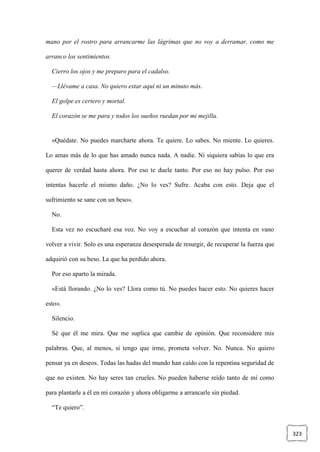 323
mano por el rostro para arrancarme las lágrimas que no voy a derramar, como me
arranco los sentimientos.
Cierro los ojos y me preparo para el cadalso.
—Llévame a casa. No quiero estar aquí ni un minuto más.
El golpe es certero y mortal.
El corazón se me para y todos los sueños ruedan por mi mejilla.
«Quédate. No puedes marcharte ahora. Te quiere. Lo sabes. No miente. Lo quieres.
Lo amas más de lo que has amado nunca nada. A nadie. Ni siquiera sabías lo que era
querer de verdad hasta ahora. Por eso te duele tanto. Por eso no hay pulso. Por eso
intentas hacerle el mismo daño. ¿No lo ves? Sufre. Acaba con esto. Deja que el
sufrimiento se sane con un beso».
No.
Esta vez no escucharé esa voz. No voy a escuchar al corazón que intenta en vano
volver a vivir. Solo es una esperanza desesperada de resurgir, de recuperar la fuerza que
adquirió con su beso. La que ha perdido ahora.
Por eso aparto la mirada.
«Está llorando. ¿No lo ves? Llora como tú. No puedes hacer esto. No quieres hacer
esto».
Silencio.
Sé que él me mira. Que me suplica que cambie de opinión. Que reconsidere mis
palabras. Que, al menos, si tengo que irme, prometa volver. No. Nunca. No quiero
pensar ya en deseos. Todas las hadas del mundo han caído con la repentina seguridad de
que no existen. No hay seres tan crueles. No pueden haberse reído tanto de mí como
para plantarle a él en mi corazón y ahora obligarme a arrancarle sin piedad.
“Te quiero”.
 