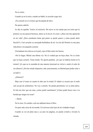 324
No es cierto.
Cuando yo no lo miro, cuando no hablo, le escucho coger aire.
«Tu corazón no es el único que ha dejado de latir».
No quiero saberlo.
Le doy la espalda. Vuelvo al escritorio. De nuevo se me antoja que ese tomo que la
primera vez me pareció hermoso, ahora se ríe de mí. Es cruel. «¿Para esto has aparecido
en mi vida? ¿Para enseñarme hasta qué punto se puede querer y cómo puede doler
hacerlo?». Casi escucho su carcajada burlándose de mí. La risa del Destino su une para
ridiculizar a mi pequeño corazón.
Clavándome los relieves en la piel, cojo el libro entre mis brazos.
«No lo hagas. Míralo una última vez. No es verdad que no haya alma. No es cierto
que no haya corazón. Tenía miedo. No quería perderte. ¿Es que no habrías hecho tú lo
mismo? ¿Es que no te asustaba de una manera irracional no volver a sentir el calor de
sus abrazos? ¿No has estado dispuesta a dar, precisamente, tu libertad para poder estar a
su lado?».
¡¡Silencio!!
Dejo caer el tomo en cuanto lo abro por la mitad. El objeto se escurre por el suelo
solo un par de centímetros. No voy a mirarle. No puedo permitirme ver su alma ahora.
Si ésta me dice que me ama, ¿cómo podré marcharme? ¿Cómo podré hacer caso a la
herida que sangra sin cesar?
—Hazlo.
No lo miro. En cambio, solo me adelanto hacia el libro.
Un paso más cerca de mi mundo. Un universo más lejos de mi verdadero hogar.
Cuando su voz de plata nace y yo piso las páginas, no puedo evitarlo y levanto la
mirada.
 