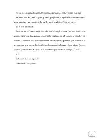 325
Al ver sus ojos cargados de llanto me rompo por dentro. No hay tiempo para más.
Es como caer. Es como tropezar y sentir que pierdes el equilibrio. Es como caminar
entre las nubes y, de pronto, perder pie. Es como un vértigo. Como un mareo.
Lo es todo en la nada.
Escuchar su voz es sentir que nunca he estado completa antes. Que nunca volveré a
estarlo. Sentir que la oscuridad se convierte en plata, que el silencio se ondula y se
quiebra. Y entonces solo existe su hechizo. Solo existen sus palabras, que no alcanzo a
comprender, pero que me hablan. Que me llaman desde algún otro lugar lejano. Que me
queman y me arrastran. Se convierten en cadenas que me atan a la magia. Al sueño.
A él.
Solamente dura un segundo.
Olvidarlo será imposible.
 