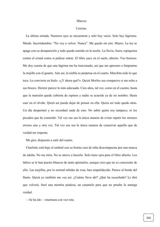 326
Marcus
Cenizas.
La última mirada. Nuestros ojos se encuentran y solo hay vacío. Solo hay lágrimas.
Miedo. Incertidumbre. “No voy a volver. Nunca”. Me quedo sin aire. Muero. La luz se
apaga con su desaparición y todo queda sumido en la noche. La lluvia, fuera, repiquetea
contra el cristal como si pidiese entrar. El libro yace en el suelo, abierto. Veo borroso.
Me doy cuenta de que una lágrima me ha traicionado, así que me apresuro a limpiarme
la mejilla con el guante. Aún así, la niebla es perpetua en el cuarto. Marchita todo lo que
toca. Lo convierte en hielo. «¿Y ahora qué?». Quizá Morfeo sea compasivo si me echo a
sus brazos. Dormir parece lo más adecuado. Cien años, tal vez, como en el cuento, hasta
que la mansión quede cubierta de espinos y nadie se acuerde ya de mi nombre. Hasta
caer en el olvido. Quizá así pueda dejar de pensar en ella. Quizá así todo quede atrás.
Un día despertaré y no recordaré nada de esto. No sabré quién soy tampoco, ni los
pecados que he cometido. Tal vez esa sea la única manera de evitar repetir los mismos
errores una y otra vez. Tal vez esa sea la única manera de conservar aquello que de
verdad me importa.
Me giro, dispuesto a salir del cuarto.
Charlotte está bajo el umbral con su bonita cara de niña descompuesta por una mueca
de adulta. No me mira. No se atreve a hacerlo. Solo tiene ojos para el libro abierto. Los
labios se le han puesto blancos de tanto apretarlos, aunque creo que no es consciente de
ello. Las mejillas, por lo normal teñidas de rosa, han empalidecido. Parece al borde del
llanto. Quizá yo también me vea así. ¿Cuánto lleva ahí? ¿Qué ha escuchado? Le diré
que volverá. Será una mentira piadosa, un caramelo para que no pruebe la amarga
verdad.
—Se ha ido —murmura con voz rota.
 