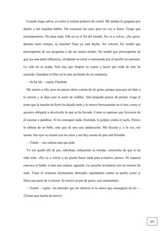 327
Cuando trago saliva, es como si tomara pedazos de cristal. Me arañan la garganta por
dentro y me impiden hablar. Me escuecen los ojos, pero no voy a llorar. Tengo que
recomponerme. No pasa nada. Ella no es el fin del mundo. No va a volver. ¿No quise,
durante tanto tiempo, su marcha? Pues ya está hecho. No volverá. No tendré que
preocuparme de sus preguntas o de sus malos modos. No tendré que preocuparme de
que sea una mala influencia, olvidando su corsé o caminando por el pasillo en camisón.
La vida no se acaba. Solo hay que limpiar su cuarto y hacer que nada de esto ha
ocurrido. Guardaré el libro en lo más profundo de mi estantería.
—Se ha ido —repite Charlotte.
Me acerco a ella, pero no parece darse cuenta de mi gesto, porque pasa por mi lado a
la carrera y se deja caer al suelo de rodillas. Qué pequeña parece de pronto. Coge el
tomo que la marcha de Ilyria ha dejado atrás y lo mueve bruscamente en el aire, como si
quisiera obligarle a devolverle lo que se ha llevado. Como si esperase que lloviesen de
él escenas y palabras. Al no conseguir nada, frustrada, lo golpea contra el suelo. Parece
la rabieta de un bebé, más que de una casi adolescente. Me fascina y, a la vez, me
asusta. Sus ojos se cruzan con los míos y me doy cuenta de que está llorando.
—Tráela —me ordena más que pide.
Yo me quedo allí de pie, cabizbajo, rehuyendo su mirada, consciente de que lo ha
oído todo. «No va a volver y no puedo hacer nada para evitarlo», pienso. Ni siquiera
convoco el habla. Como una estatua, aguardo. La escucho levantarse con un susurro de
seda. Tiene el volumen fuertemente abrazado, sujetándolo contra su pecho como si
fuera una parte de sí misma. Se acerca un par de pasos, casi amenazante.
—Tráela —repite, sin entender que mi silencio es lo único que conseguirá de mí—.
¡Tienes que traerla de nuevo!
 