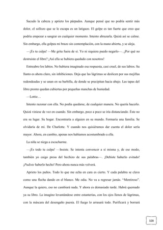 328
Sacudo la cabeza y aprieto los párpados. Aunque pensé que no podría sentir más
dolor, el sollozo que se le escapa es un latigazo. El golpe es tan fuerte que creo que
podría empezar a sangrar en cualquier momento. Intento abrazarla. Quizá así se calme.
Sin embargo, ella golpea mi brazo sin contemplación, con la mano abierta, y se aleja.
—¡Es tu culpa! —Me grita fuera de sí. Yo ni siquiera puedo negarlo—. ¿Por qué no
destruiste el libro? ¡Así ella se hubiera quedado con nosotros!
Entreabro los labios. No hubiera imaginado esa respuesta, casi cruel, de sus labios. Su
llanto es ahora claro, sin inhibiciones. Deja que las lágrimas se deslicen por sus mejillas
redondeadas y se unan en su barbilla, de donde se precipitan hacia abajo. Las tapas del
libro pronto quedan cubiertas por pequeñas manchas de humedad.
—Lottie…
Intento razonar con ella. No podía quedarse, de cualquier manera. No quería hacerlo.
Quizá viniese de vez en cuando. Sin embargo, poco a poco se iría distanciando. Éste no
era su lugar. Su hogar. Encontraría a alguien en su mundo. Formaría una familia. Se
olvidaría de mí. De Charlotte. Y cuando nos quisiéramos dar cuenta el dolor sería
mayor. Ahora, en cambio, apenas nos habíamos acostumbrado a ella.
La niña se niega a escucharme.
—¡Es todo tu culpa! —Insiste. Se intenta convencer a sí misma y, de ese modo,
también yo caigo presa del hechizo de sus palabras—. ¡Debiste haberlo evitado!
¡Pudiste haberlo hecho! Pero ahora nunca más volverá.
Aprieto los puños. Todo lo que me echa en cara es cierto. Y cada palabra se clava
como una flecha dando en el blanco. Me odia. No va a regresar jamás. “Mentiroso”.
Aunque la quiero, eso no cambiará nada. Y ahora es demasiado tarde. Habrá quemado
ya su libro. La imagino levantándose entre estanterías, con los ojos llenos de lágrimas,
con la máscara del desengaño puesta. El fuego lo arrasará todo. Purificará y borrará
 