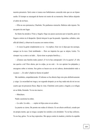 329
nuestra presencia. Será como si nunca nos hubiéramos conocido más que en un lejano
sueño. El tiempo se encargará de borrar mi rostro de su memoria. Otros labios alejarán
el sabor de mi beso.
—Ella no nos pertenecía, Charlotte. No podíamos retenerla. Hubiera sido injusto. No
era parte de este lugar.
Su llanto ha atraído a Yinn y Angela. Oigo sus pasos acercarse por el pasillo, pero no
llegan a entrar en el despacho. Quizá intuyan lo que ha pasado. Aguardan, callados, más
allá del dintel, y observan la escena con rostros tristes.
—A veces la gente simplemente se va —le explico. Esta vez sí deja que me acerque,
aunque no la toco. Está temblando—. Pero no importa los que se alejen, Lottie. Yo
siempre voy a estar a su lado… Ilyria tiene su propia familia y…
—¡Éramos una familia todos juntos! ¡Y tú lo has estropeado! ¡Yo la quería! ¡Y ella
me quería a mí! Pero ahora, por tu culpa, ya no está —la veo apretar los párpados y
encogerse sobre sí misma. Sus gritos se hacen eco en mi cabeza, destrozándolo todo a
su paso—. ¡Te odio! ¡Ojalá no fueras mi padre!
Me tambaleo, empalideciendo. El abismo se ha abierto bajo mis pies definitivamente
y caigo. La oscuridad me traga y un segundo después ya no hay nada más de mí en ese
cuarto que mi presencia física. Bajo la vista. Charlotte corre junto a Angela y se refugia
en su falda, llorando. Yo no me muevo.
—Marchaos.
Nadie cuestiona la orden.
—Lo odio. Lo odio… —repite mi hija como en un salmo.
La puerta se cierra. De pronto me rodea el silencio. Es un efecto artificial, creado por
mi propia mente, que se niega a aceptar los sonidos a mi alrededor. Ya no hay sollozos.
Ya no hay gritos. Ya no hay reproches. Me apoyo contra la madera y deslizo la espalda
 