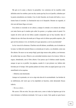 331
Me giro en la cama y observo la penumbra. Los contornos de los muebles están
definidos entre las sombras, pero me doy cuenta que hay luz en el pasillo, colándose por
la puerta entreabierta con timidez. Con el ceño fruncido, me levanto del lecho y voy a
tientas hasta el corredor. La iluminación nace en el despacho. Durante un segundo, el
olor acre del humo llega a mi nariz.
Una alarma se enciende en mi cabeza y empujo la entrada a mi estancia de trabajo
con tanta fuerza que la madera gira sobre los goznes y se golpea contra la pared. Un
suspiro de alivio sale de mis labios cuando compruebo que no hay incendio. Que el
trabajo de una vida fuese devorado por el fuego sería lo último que podría soportar. ¿De
qué serviría entonces vivir, sin familia en la que apoyarme y con la casa destruida?
La luz viene de la chimenea. Charlotte está allí delante, arrodillada, con el atizador en
la mano. La falda del camisón blanco se extiende por el suelo, a su alrededor, como una
flor abierta. De nuevo se me antoja frágil, quizá algo menos niña, pálida y con borrones
de sombra bajo sus ojos. Observo con curiosidad mientras mueve los troncos. Sobre su
regazo, abandonado, está el libro abierto. Casi parece que lo hubiera estado leyendo,
aunque sé que no es posible. Las páginas, cuando lo vi por primera vez, habían sido
borradas por el tiempo. Solo quedan pedazos de letras sobre ese papel grueso que se ha
amarilleado en las esquinas.
—Deberías estar durmiendo.
Aunque no lo pretendo, mi voz es algo más dura de lo acostumbrado. Las heridas de
su indiferencia, del vacío que se ha empeñado en hacerme, están demasiado frescas
todavía.
—No va a volver…
Me acerco. Ella me mira. Sus ojos están secos, como si todas las lágrimas que la he
visto derramar se hubieran terminado. Sé lo que se siente. Solo queda un gran hueco
 