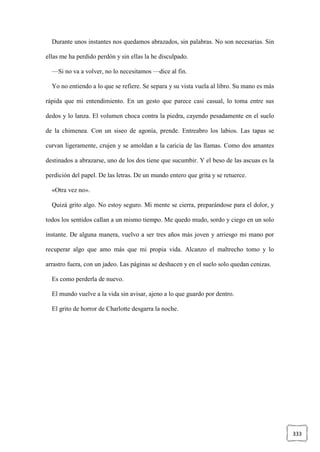 333
Durante unos instantes nos quedamos abrazados, sin palabras. No son necesarias. Sin
ellas me ha perdido perdón y sin ellas la he disculpado.
—Si no va a volver, no lo necesitamos —dice al fin.
Yo no entiendo a lo que se refiere. Se separa y su vista vuela al libro. Su mano es más
rápida que mi entendimiento. En un gesto que parece casi casual, lo toma entre sus
dedos y lo lanza. El volumen choca contra la piedra, cayendo pesadamente en el suelo
de la chimenea. Con un siseo de agonía, prende. Entreabro los labios. Las tapas se
curvan ligeramente, crujen y se amoldan a la caricia de las llamas. Como dos amantes
destinados a abrazarse, uno de los dos tiene que sucumbir. Y el beso de las ascuas es la
perdición del papel. De las letras. De un mundo entero que grita y se retuerce.
«Otra vez no».
Quizá grito algo. No estoy seguro. Mi mente se cierra, preparándose para el dolor, y
todos los sentidos callan a un mismo tiempo. Me quedo mudo, sordo y ciego en un solo
instante. De alguna manera, vuelvo a ser tres años más joven y arriesgo mi mano por
recuperar algo que amo más que mi propia vida. Alcanzo el maltrecho tomo y lo
arrastro fuera, con un jadeo. Las páginas se deshacen y en el suelo solo quedan cenizas.
Es como perderla de nuevo.
El mundo vuelve a la vida sin avisar, ajeno a lo que guardo por dentro.
El grito de horror de Charlotte desgarra la noche.
 
