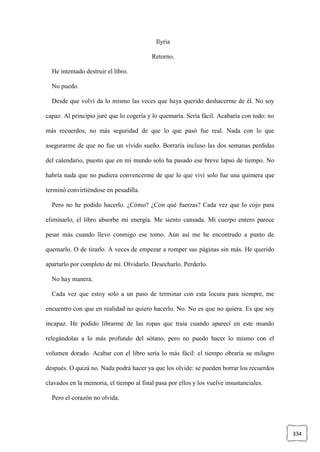 334
Ilyria
Retorno.
He intentado destruir el libro.
No puedo.
Desde que volví da lo mismo las veces que haya querido deshacerme de él. No soy
capaz. Al principio juré que lo cogería y lo quemaría. Sería fácil. Acabaría con todo: no
más recuerdos, no más seguridad de que lo que pasó fue real. Nada con lo que
asegurarme de que no fue un vívido sueño. Borraría incluso las dos semanas perdidas
del calendario, puesto que en mi mundo solo ha pasado ese breve lapso de tiempo. No
habría nada que no pudiera convencerme de que lo que viví solo fue una quimera que
terminó convirtiéndose en pesadilla.
Pero no he podido hacerlo. ¿Cómo? ¿Con qué fuerzas? Cada vez que lo cojo para
eliminarlo, el libro absorbe mi energía. Me siento cansada. Mi cuerpo entero parece
pesar más cuando llevo conmigo ese tomo. Aún así me he encontrado a punto de
quemarlo. O de tirarlo. A veces de empezar a romper sus páginas sin más. He querido
apartarlo por completo de mí. Olvidarlo. Desecharlo. Perderlo.
No hay manera.
Cada vez que estoy solo a un paso de terminar con esta locura para siempre, me
encuentro con que en realidad no quiero hacerlo. No. No es que no quiera. Es que soy
incapaz. He podido librarme de las ropas que traía cuando aparecí en este mundo
relegándolas a lo más profundo del sótano, pero no puedo hacer lo mismo con el
volumen dorado. Acabar con el libro sería lo más fácil: el tiempo obraría su milagro
después. O quizá no. Nada podrá hacer ya que los olvide: se pueden borrar los recuerdos
clavados en la memoria, el tiempo al final pasa por ellos y los vuelve insustanciales.
Pero el corazón no olvida.
 