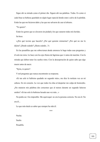 335
Sigue ahí su mirada como el primer día. Siguen ahí sus palabras. Todas. Es como si
cada frase se hubiese guardado en algún lugar especial donde estar a salvo de la pérdida.
Están las que me hicieron daño y las que me salvaron de caer al abismo.
"Te quiero".
Están los gestos que se clavaron sin piedad y los que sanaron todas mis heridas.
Su beso.
«¿Por qué tuviste que hacerlo? ¿Por qué quisiste retenerme? ¿Por qué no me lo
dijiste? ¿Desde cuándo? ¿Hasta cuándo...?»
En las pesadillas que me sobrevienen desde entonces le hago todas esas preguntas y
él solo me mira. Lo hace con los ojos llenos de lágrimas que vi antes de marchar. Con la
mirada que deben tener los sueños rotos. Con la desesperación de quien sabe que algo
muere antes de nacer.
"Ilyria, te quiero".
Y mil preguntas que nunca encontrarán su respuesta.
«Si tan solo te hubieras quedado un segundo más», me dice la molesta voz en mi
cabeza. En mi corazón. La voz que todos los días al despertar me culpa de homicidio.
¿No mataron mis palabras dos corazones que al menos durante un segundo latieron
unidos? «Si tan solo lo hubieras besado una vez más...»
No podía ser. Era imposible. Me equivoqué: no era la persona correcta. No era él. No
era él...
Lo que más duele es saber que siempre ha sido él.
***
Noche.
Sueño.
Pesadilla.
 