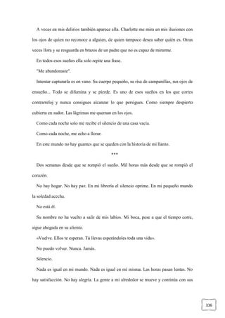 336
A veces en mis delirios también aparece ella. Charlotte me mira en mis ilusiones con
los ojos de quien no reconoce a alguien, de quien tampoco desea saber quién es. Otras
veces llora y se resguarda en brazos de un padre que no es capaz de mirarme.
En todos esos sueños ella solo repite una frase.
"Me abandonaste".
Intentar capturarla es en vano. Su cuerpo pequeño, su risa de campanillas, sus ojos de
ensueño... Todo se difumina y se pierde. Es uno de esos sueños en los que corres
contrarreloj y nunca consigues alcanzar lo que persigues. Como siempre despierto
cubierta en sudor. Las lágrimas me queman en los ojos.
Como cada noche solo me recibe el silencio de una casa vacía.
Como cada noche, me echo a llorar.
En este mundo no hay guantes que se queden con la historia de mi llanto.
***
Dos semanas desde que se rompió el sueño. Mil horas más desde que se rompió el
corazón.
No hay hogar. No hay paz. En mi librería el silencio oprime. En mi pequeño mundo
la soledad acecha.
No está él.
Su nombre no ha vuelto a salir de mis labios. Mi boca, pese a que el tiempo corre,
sigue ahogada en su aliento.
«Vuelve. Ellos te esperan. Tú llevas esperándoles toda una vida».
No puedo volver. Nunca. Jamás.
Silencio.
Nada es igual en mi mundo. Nada es igual en mí misma. Las horas pasan lentas. No
hay satisfacción. No hay alegría. La gente a mi alrededor se mueve y continúa con sus
 