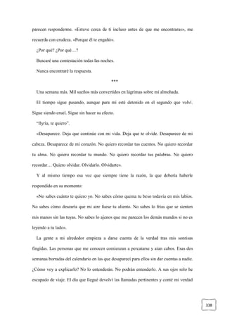 338
parecen responderme. «Estuve cerca de ti incluso antes de que me encontraras», me
recuerda con crudeza. «Porque él te engañó».
¿Por qué? ¿Por qué…?
Buscaré una contestación todas las noches.
Nunca encontraré la respuesta.
***
Una semana más. Mil sueños más convertidos en lágrimas sobre mi almohada.
El tiempo sigue pasando, aunque para mí esté detenido en el segundo que volví.
Sigue siendo cruel. Sigue sin hacer su efecto.
“Ilyria, te quiero”.
«Desaparece. Deja que continúe con mi vida. Deja que te olvide. Desaparece de mi
cabeza. Desaparece de mi corazón. No quiero recordar tus cuentos. No quiero recordar
tu alma. No quiero recordar tu mundo. No quiero recordar tus palabras. No quiero
recordar… Quiero olvidar. Olvidarlo. Olvidarte».
Y al mismo tiempo esa voz que siempre tiene la razón, la que debería haberle
respondido en su momento:
«No sabes cuánto te quiero yo. No sabes cómo quema tu beso todavía en mis labios.
No sabes cómo desearía que mi aire fuese tu aliento. No sabes lo frías que se sienten
mis manos sin las tuyas. No sabes lo ajenos que me parecen los demás mundos si no es
leyendo a tu lado».
La gente a mi alrededor empieza a darse cuenta de la verdad tras mis sonrisas
fingidas. Las personas que me conocen comienzan a percatarse y atan cabos. Esas dos
semanas borradas del calendario en las que desaparecí para ellos sin dar cuentas a nadie.
¿Cómo voy a explicarlo? No lo entenderán. No podrán entenderlo. A sus ojos solo he
escapado de viaje. El día que llegué devolví las llamadas pertinentes y conté mi verdad
 