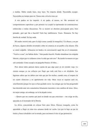 339
a medias. Había estado lejos, muy lejos. No importa dónde. Necesitaba escapar.
Necesitaba ese tiempo para mí. Nunca más volvería irme así.
A mis padres no les importó. A mi padre, al menos, no. Me amonestó mi
comportamiento caprichoso y por primera vez acepté la reprimenda sin contestaciones
enfurecidas o malas discusiones. No se mostró en absoluto preocupado pero, bien
pensado, ¿por qué iba a hacerlo? Solo hay indiferencia. Vacío. Distancia. No hay
familia de verdad. No hay nada.
Mi madre insistió más, pero lo dejó correr cuando la tranquilicé. Un abrazo y un par
de besos, algunos detalles inventados sobre mi estancia en un pueblo a las afueras. Ella
se sintió culpable. Achacaron mi huída a la conversación aquel día en el restaurante.
“Vuelve a casa”, me habían dicho. “Aún puedes hacerlo. Puedes abandonar esa estúpida
librería y dejar que te cuidemos como la niña que aún eres”. Recuerdo la manera en que
salí corriendo. Cómo escapé a mi pequeño Paraíso. El libro…
Pero ahora todos parecen darse cuenta de que algo pasó en mi extraño viaje. Lo
sienten aunque yo me esfuerzo por fingir que todo está bien a mi alrededor. Las
lágrimas saben que no deben caer más que por las noches, cuando estoy al amparo de
mi cuarto silencioso y mi apartamento sin vida. Otras veces ni siquiera caen así,
sencillamente porque los ojos se han quedado secos. Las amigas que me han preguntado
han desistido ante mis comentarios falsamente inocentes o mis cambios de tema. Alice,
mi mejor amiga, sin embargo, no lo ha dejado correr.
—Quiero que me cuentes qué pasó en donde sea que estuvieses —me exige un día,
apoyada en el mostrador de la librería.
La obvio, concentrada en colocar bien unos libros. Parezco tranquila, como he
aprendido a fingir en estas tres semanas desde mi vuelta. Leo por lo bajo un par de
títulos y busco alrededor con la mirada, para encontrar el sitio al que pertenecen.
 