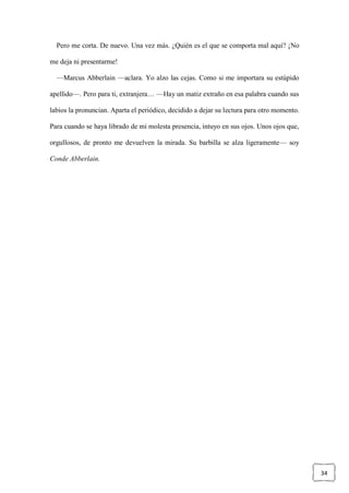 34
Pero me corta. De nuevo. Una vez más. ¿Quién es el que se comporta mal aquí? ¡No
me deja ni presentarme!
—Marcus Abberlain —aclara. Yo alzo las cejas. Como si me importara su estúpido
apellido—. Pero para ti, extranjera… —Hay un matiz extraño en esa palabra cuando sus
labios la pronuncian. Aparta el periódico, decidido a dejar su lectura para otro momento.
Para cuando se haya librado de mi molesta presencia, intuyo en sus ojos. Unos ojos que,
orgullosos, de pronto me devuelven la mirada. Su barbilla se alza ligeramente— soy
Conde Abberlain.
 