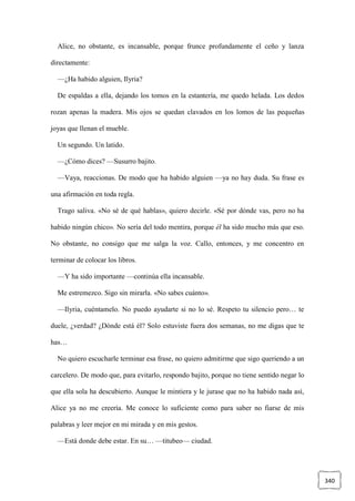340
Alice, no obstante, es incansable, porque frunce profundamente el ceño y lanza
directamente:
—¿Ha habido alguien, Ilyria?
De espaldas a ella, dejando los tomos en la estantería, me quedo helada. Los dedos
rozan apenas la madera. Mis ojos se quedan clavados en los lomos de las pequeñas
joyas que llenan el mueble.
Un segundo. Un latido.
—¿Cómo dices? —Susurro bajito.
—Vaya, reaccionas. De modo que ha habido alguien —ya no hay duda. Su frase es
una afirmación en toda regla.
Trago saliva. «No sé de qué hablas», quiero decirle. «Sé por dónde vas, pero no ha
habido ningún chico». No sería del todo mentira, porque él ha sido mucho más que eso.
No obstante, no consigo que me salga la voz. Callo, entonces, y me concentro en
terminar de colocar los libros.
—Y ha sido importante —continúa ella incansable.
Me estremezco. Sigo sin mirarla. «No sabes cuánto».
—Ilyria, cuéntamelo. No puedo ayudarte si no lo sé. Respeto tu silencio pero… te
duele, ¿verdad? ¿Dónde está él? Solo estuviste fuera dos semanas, no me digas que te
has…
No quiero escucharle terminar esa frase, no quiero admitirme que sigo queriendo a un
carcelero. De modo que, para evitarlo, respondo bajito, porque no tiene sentido negar lo
que ella sola ha descubierto. Aunque le mintiera y le jurase que no ha habido nada así,
Alice ya no me creería. Me conoce lo suficiente como para saber no fiarse de mis
palabras y leer mejor en mi mirada y en mis gestos.
—Está donde debe estar. En su… —titubeo— ciudad.
 