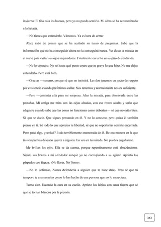 343
invierno. El frío cala los huesos, pero yo no puedo sentirlo. Mi alma se ha acostumbrado
a la helada.
—No tienes que entenderlo. Vámonos. Ya es hora de cerrar.
Alice sabe de pronto que se ha acabado su turno de preguntas. Sabe que la
información que no ha conseguido ahora no la conseguirá nunca. Yo clavo la mirada en
el suelo para evitar sus ojos inquisidores. Finalmente escucho su suspiro de rendición.
—No lo conozco. No sé hasta qué punto crees que es grave lo que hizo. No me dejas
entenderlo. Pero está bien.
—Gracias —susurro, porque sé que no insistirá. Las dos tenemos un pacto de respeto
por el silencio cuando preferimos callar. Nos tenemos y normalmente nos es suficiente.
—Pero —continúa ella para mi sorpresa. Alzo la mirada, para observarla entre las
pestañas. Mi amiga me mira con las cejas alzadas, con ese rostro adulto y serio que
adquiere cuando sabe que las cosas no funcionan como deberían— sé que no estás bien.
Sé que te duele. Que sigues pensando en él. Y no lo conozco, pero quizá él también
piense en ti. Sé todo lo que aprecias tu libertad, sé que no soportarías sentirte encerrada.
Pero pasó algo, ¿verdad? Estás terriblemente enamorada de él. De esa manera en la que
tú siempre has deseado querer a alguien. Lo veo en tu mirada. No puedes engañarme.
Me brillan los ojos. Ella se da cuenta, porque repentinamente está abrazándome.
Siento sus brazos a mi alrededor aunque yo no correspondo a su agarre. Aprieto los
párpados con fuerza. «No llores. No llores».
—No lo defiendo. Nunca defendería a alguien que te hace daño. Pero sé que tú
tampoco te enamorarías como lo has hecho de una persona que no lo mereciera.
Tomo aire. Escondo la cara en su cuello. Aprieto los labios con tanta fuerza que sé
que se tornan blancos por la presión.
 