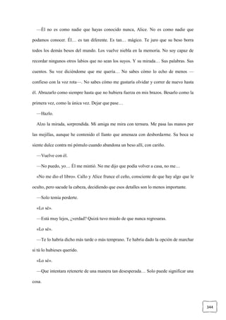 344
—Él no es como nadie que hayas conocido nunca, Alice. No es como nadie que
podamos conocer. Él… es tan diferente. Es tan… mágico. Te juro que su beso borra
todos los demás besos del mundo. Los vuelve niebla en la memoria. No soy capaz de
recordar ningunos otros labios que no sean los suyos. Y su mirada… Sus palabras. Sus
cuentos. Su voz diciéndome que me quería… No sabes cómo lo echo de menos —
confieso con la voz rota—. No sabes cómo me gustaría olvidar y correr de nuevo hasta
él. Abrazarlo como siempre hasta que no hubiera fuerza en mis brazos. Besarlo como la
primera vez, como la única vez. Dejar que pase…
—Hazlo.
Alzo la mirada, sorprendida. Mi amiga me mira con ternura. Me pasa las manos por
las mejillas, aunque he contenido el llanto que amenaza con desbordarme. Su boca se
siente dulce contra mi pómulo cuando abandona un beso allí, con cariño.
—Vuelve con él.
—No puedo, yo… Él me mintió. No me dijo que podía volver a casa, no me…
«No me dio el libro». Callo y Alice frunce el ceño, consciente de que hay algo que le
oculto, pero sacude la cabeza, decidiendo que esos detalles son lo menos importante.
—Solo temía perderte.
«Lo sé».
—Está muy lejos, ¿verdad? Quizá tuvo miedo de que nunca regresaras.
«Lo sé».
—Te lo habría dicho más tarde o más temprano. Te habría dado la opción de marchar
si tú lo hubieses querido.
«Lo sé».
—Que intentara retenerte de una manera tan desesperada… Solo puede significar una
cosa.
 