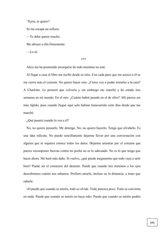 345
“Ilyria, te quiero”.
Se me escapa un sollozo.
—Te debe querer mucho.
Me abrazo a ella firmemente.
—Lo sé.
***
Alice me ha prometido encargarse de todo mientras no esté.
Al llegar a casa el libro me recibe desde su sitio. Con cada paso que me acerco a él se
me cierra más el corazón. No quiero hacer esto. ¿Cómo voy a poder mirarles a la cara?
A Charlotte. Le prometí que volvería y sin embargo me marché y he estado tres
semanas en mi mundo. En el mío. ¿Cuánto habrá pasado en el de ellos? Allí parece ser
más rápido, pues cuando llegué aquí solo habían transcurrido siete días desde que me
marché.
¿Qué pasará cuando lo vea a él?
No, no quiero pensarlo. Me detengo. No, no quiero hacerlo. Tengo que olvidarlo. Es
una idea ridícula. No puedo sencillamente dejarme llevar por una conversación con
alguien que ni siquiera conoce todos los datos. Dejarme arrastrar por el corazón que
parece recomponer fuerzas contra mi pecho no es lo adecuado. No es lo que tengo que
hacer ahora. Me hará más daño. Si vuelvo, ¿qué puede asegurarme que todo vaya a salir
bien? Puede ser el comienzo del desastre. Puede que cuando nos miremos a los ojos
descubramos cuánto nos odiamos. Prefiero amarle, incluso en la distancia, a tener que
odiarle.
«O puede que cuando os miréis, todo se olvide. Todo parezca poco. Todo se convierta
en nada. Puede que cuando os miréis no haya odio. Puede que cuando os miréis podáis
 