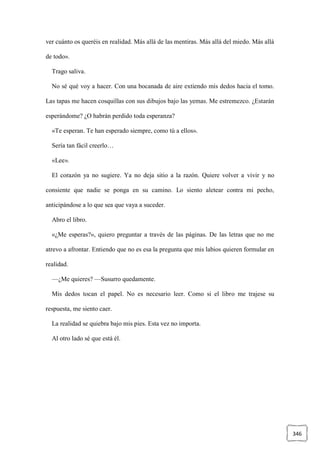 346
ver cuánto os queréis en realidad. Más allá de las mentiras. Más allá del miedo. Más allá
de todo».
Trago saliva.
No sé qué voy a hacer. Con una bocanada de aire extiendo mis dedos hacia el tomo.
Las tapas me hacen cosquillas con sus dibujos bajo las yemas. Me estremezco. ¿Estarán
esperándome? ¿O habrán perdido toda esperanza?
«Te esperan. Te han esperado siempre, como tú a ellos».
Sería tan fácil creerlo…
«Lee».
El corazón ya no sugiere. Ya no deja sitio a la razón. Quiere volver a vivir y no
consiente que nadie se ponga en su camino. Lo siento aletear contra mi pecho,
anticipándose a lo que sea que vaya a suceder.
Abro el libro.
«¿Me esperas?», quiero preguntar a través de las páginas. De las letras que no me
atrevo a afrontar. Entiendo que no es esa la pregunta que mis labios quieren formular en
realidad.
—¿Me quieres? —Susurro quedamente.
Mis dedos tocan el papel. No es necesario leer. Como si el libro me trajese su
respuesta, me siento caer.
La realidad se quiebra bajo mis pies. Esta vez no importa.
Al otro lado sé que está él.
 