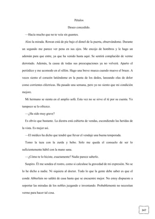 347
Pétalos
Deseo concedido.
—Hacía mucho que no te veía sin guantes.
Alzo la mirada. Rowan está de pie bajo el dintel de la puerta, observándome. Durante
un segundo me parece ver pena en sus ojos. Me encojo de hombros y le hago un
ademán para que entre, ya que ha venido hasta aquí. Se sentirá complacido de verme
derrotado. Además, la causa de todas sus preocupaciones ya no volverá. Aparto el
periódico y me acomodo en el sillón. Hago una breve mueca cuando muevo el brazo. A
veces siento el corazón latiéndome en la punta de los dedos, lanzando olas de dolor
como corrientes eléctricas. Ha pasado una semana, pero yo no siento que mi condición
mejore.
Mi hermano se sienta en el amplio sofá. Esta vez no se sirve el té por su cuenta. Yo
tampoco se lo ofrezco.
—¿Ha sido muy grave?
Es obvio que bastante. La diestra está cubierta de vendas, escondiendo las heridas de
la vista. Es mejor así.
—El médico ha dicho que tendré que llevar el vendaje una buena temporada.
Tomo la taza con la zurda y bebo. Solo me queda el consuelo de ser lo
suficientemente hábil con la mano sana.
—¿Cómo te lo hiciste, exactamente? Nadie parece saberlo.
Suspiro. Él me sondea el rostro, como si calculase la gravedad de mi expresión. No se
lo he dicho a nadie. Ni siquiera al doctor. Todo lo que la gente debe saber es que el
conde Abberlain no saldrá de casa hasta que se encuentre mejor. No estoy dispuesto a
soportar las miradas de los nobles juzgando e inventando. Probablemente no necesitan
verme para hacer tal cosa.
 
